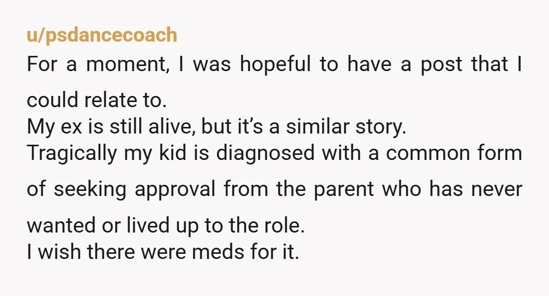 u/psdancecoach For a moment, I was hopeful to have a post that I could relate to. My ex is still alive, but it’s a similar story. Tragically my kid is...