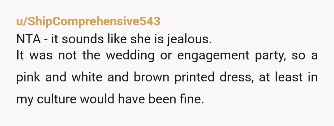 u/ShipComprehensive543 NTA - it sounds like she is jealous. It was not the wedding or engagement party, so a pink and white and brown printed dress, at least in my...