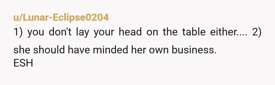 u/Lunar-Eclipse0204
1) you don't lay your head on the table either.... 2) she should have minded her own business.
ESH