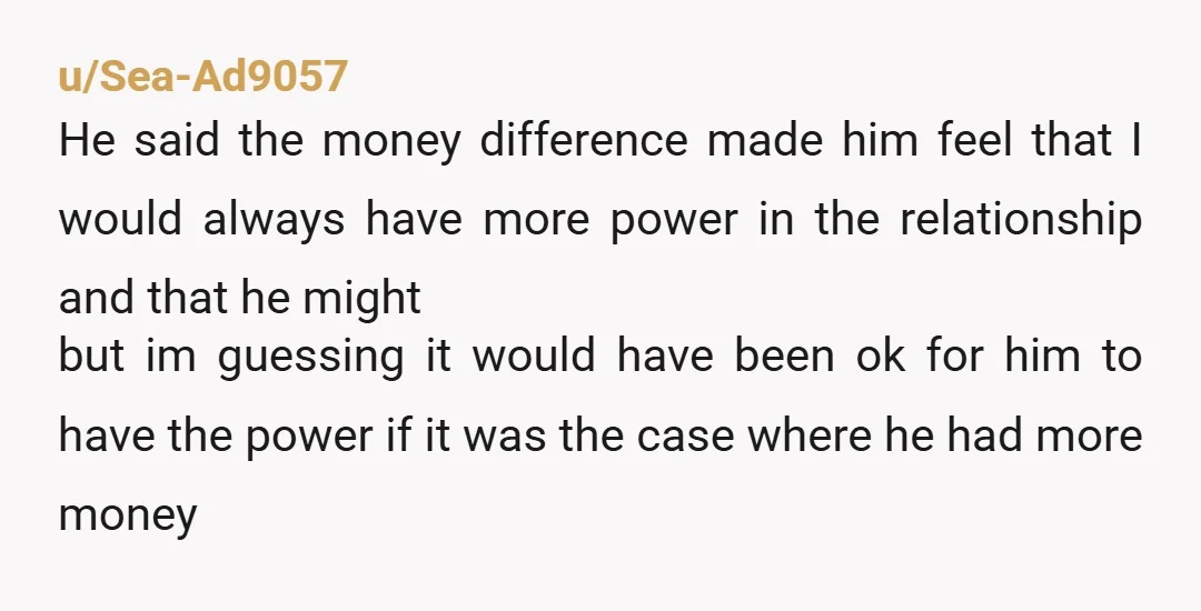 u/Sea-Ad9057  He said the money difference made him feel that I would always have more power in the relationship and that he might but im guessing it would have been...