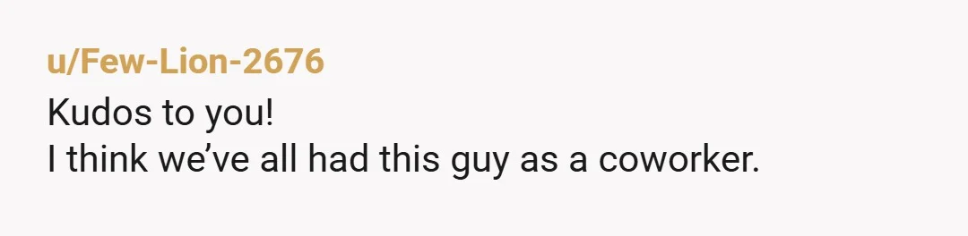 u/Few-Lion-2676 Kudos to you! I think we’ve all had this guy as a coworker. I work with a guy who never reads his emails, but quickly pleads ignorance and throws...