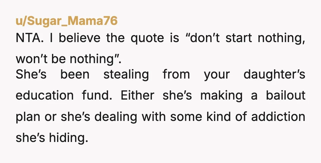 u/Sugar_Mama76 NTA. I believe the quote is “don’t start nothing, won’t be nothing”. She’s been stealing from your daughter’s education fund. Either she’s making a bailout plan or she’s dealing...