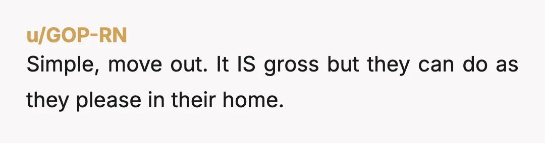 u/GOP-RN
Simple, move out. It IS gross but they can do as they please in their home.