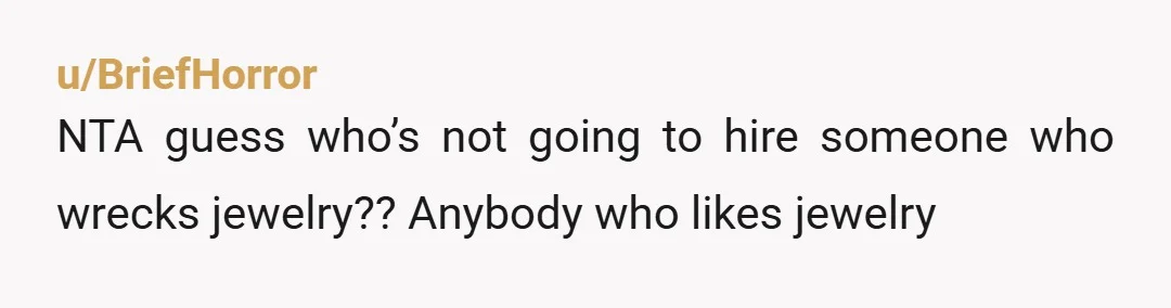 u/BriefHorror
NTA guess who’s not going to hire someone who wrecks jewelry?? Anybody who likes jewelry 