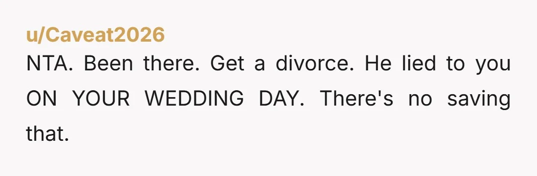 u/Caveat2026
NTA. Been there. Get a divorce. He lied to you ON YOUR WEDDING DAY. There's no saving that.