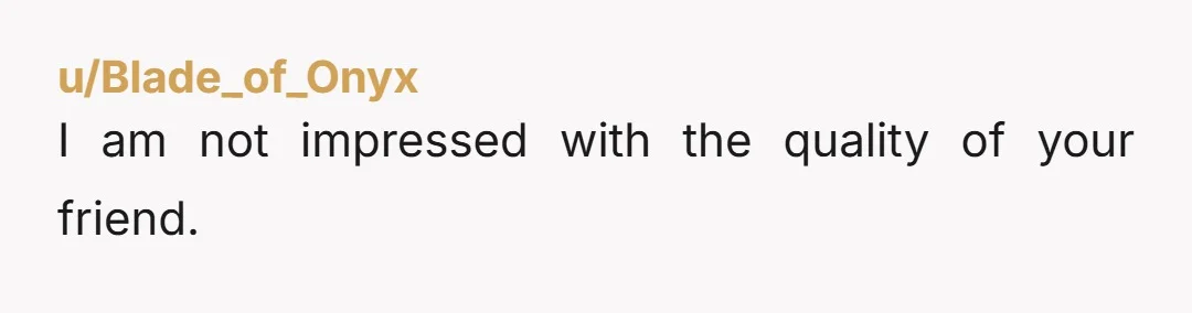 u/Blade_of_Onyx
I am not impressed with the quality of your friend.