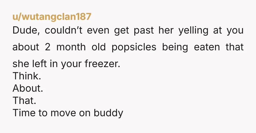u/wutangclan187 Dude, couldn’t even get past her yelling at you about 2 month old popsicles being eaten that she left in your freezer. Think. About. That. Time to move on...