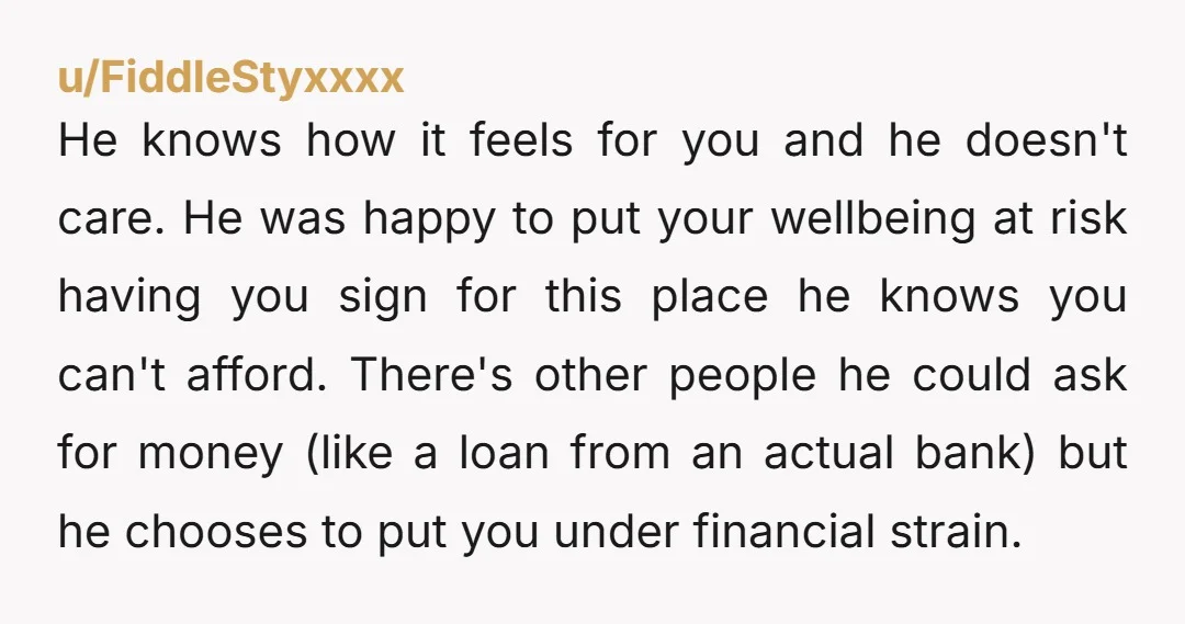 u/FiddleStyxxxx He knows how it feels for you and he doesn't care. He was happy to put your wellbeing at risk having you sign for this place he knows you...