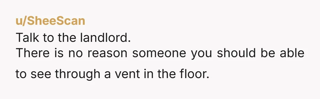 u/SheeScan
Talk to the landlord.
There is no reason someone you should be able to see through a vent in the floor.