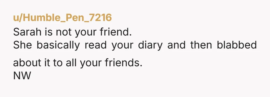 u/Humble_Pen_7216
Sarah is not your friend.
She basically read your diary and then blabbed about it to all your friends.
NW