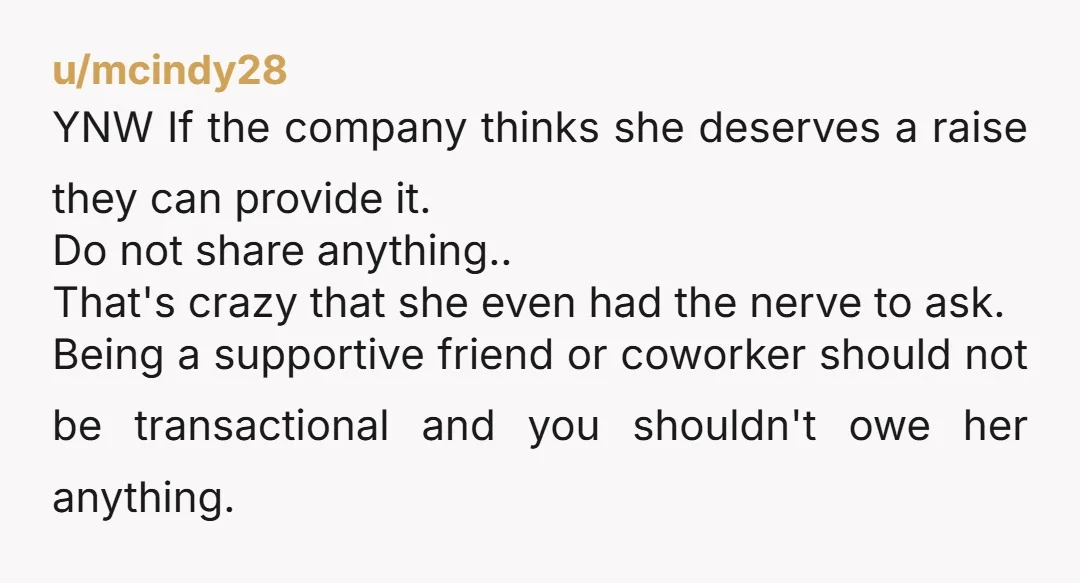 u/mcindy28 YNW If the company thinks she deserves a raise they can provide it. Do not share anything.. That's crazy that she even had the nerve to ask. Being a...