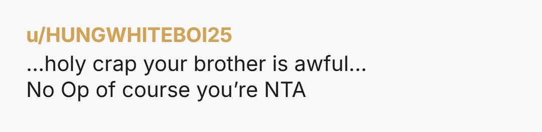 u/HUNGWHITEBOI25
…holy crap your brother is awful…
No Op of course you’re NTA