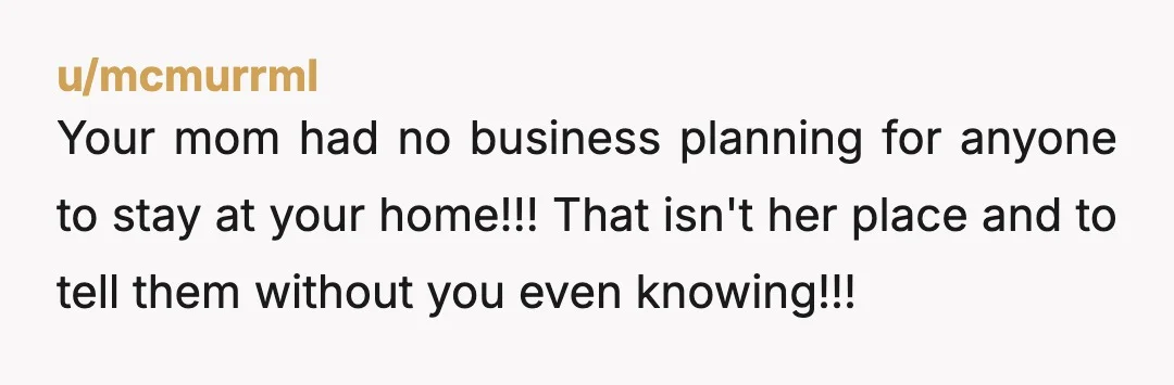 u/mcmurrml
Your mom had no business planning for anyone to stay at your home!!! That isn't her place and to tell them without you even knowing!!!