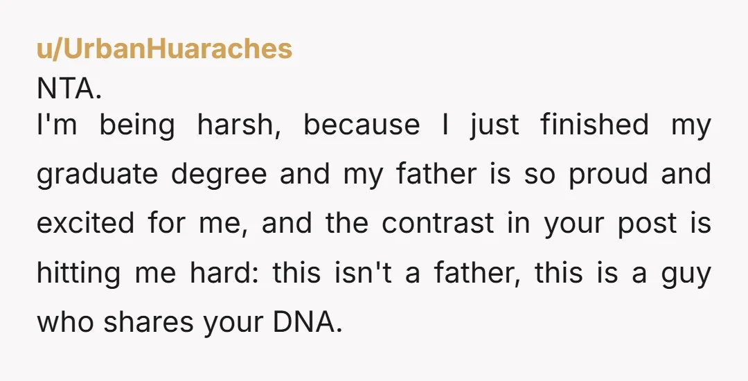 u/UrbanHuaraches NTA. I'm being harsh, because I just finished my graduate degree and my father is so proud and excited for me, and the contrast in your post is hitting...