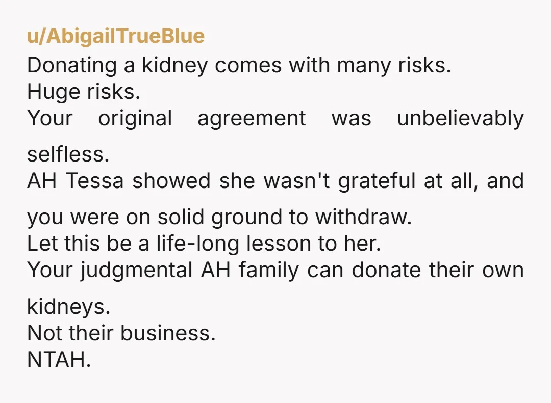 u/AbigailTrueBlue Donating a kidney comes with many risks. Huge risks. Your original agreement was unbelievably selfless. AH Tessa showed she wasn't grateful at all, and you were on solid ground...