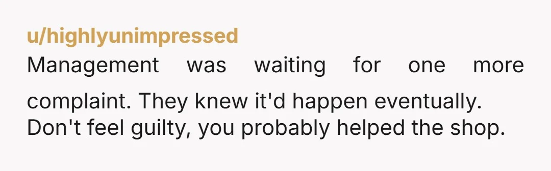 u/highlyunimpressed
Management was waiting for one more complaint. They knew it'd happen eventually.
Don't feel guilty, you probably helped the shop.