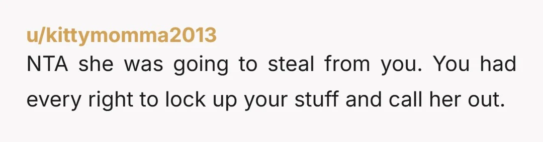 u/kittymomma2013
NTA she was going to steal from you. You had every right to lock up your stuff and call her out.