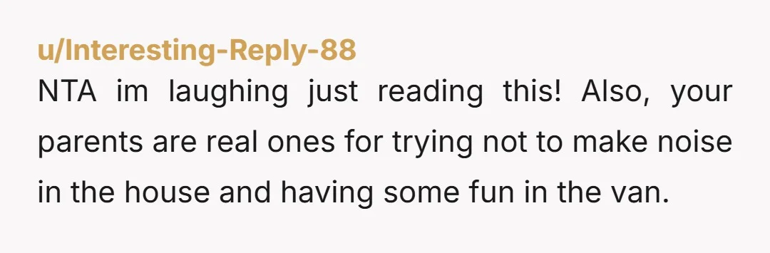 u/Interesting-Reply-88
NTA im laughing just reading this! Also, your parents are real ones for trying not to make noise in the house and having some fun in the van.