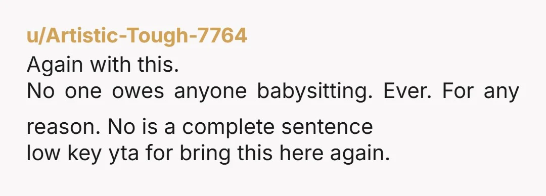u/Artistic-Tough-7764
Again with this.
No one owes anyone babysitting. Ever. For any reason. No is a complete sentence
low key yta for bring this here again.