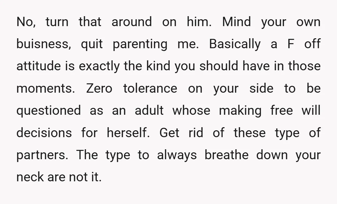 No, turn that around on him. Mind your own buisness, quit parenting me. Basically a F off attitude is exactly the kind you should have in those moments. Zero tolerance...