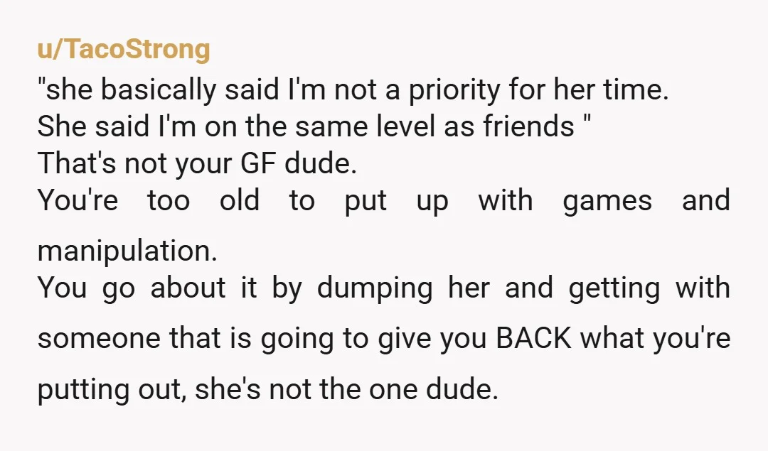 u/TacoStrong "she basically said I'm not a priority for her time. She said I'm on the same level as friends " That's not your GF dude. You're too old to put...