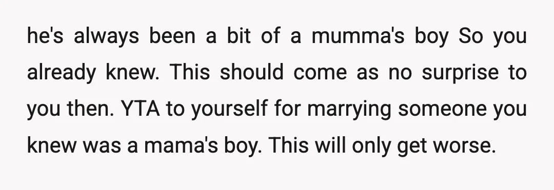 he's always been a bit of a mumma's boy So you already knew. This should come as no surprise to you then. YTA to yourself for marrying someone you knew...