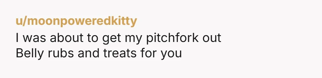 u/moonpoweredkitty I was about to get my pitchfork out Belly rubs and treats for you