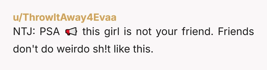 u/ThrowItAway4Evaa NTJ: PSA 📢 this girl is not your friend. Friends don't do weirdo sh!t like this. 