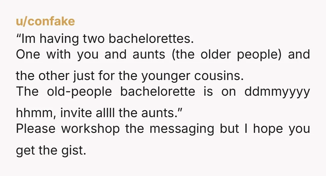 u/confake “Im having two bachelorettes. One with you and aunts (the older people) and the other just for the younger cousins. The old-people bachelorette is on ddmmyyyy hhmm, invite allll...