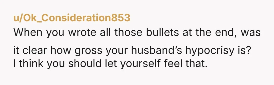 u/Ok_Consideration853 When you wrote all those bullets at the end, was it clear how gross your husband’s hypocrisy is?  I think you should let yourself feel that.