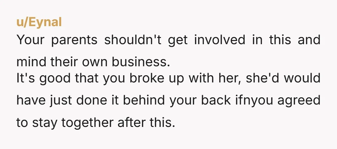 u/Eynal Your parents shouldn't get involved in this and mind their own business. It's good that you broke up with her, she'd would have just done it behind your back...