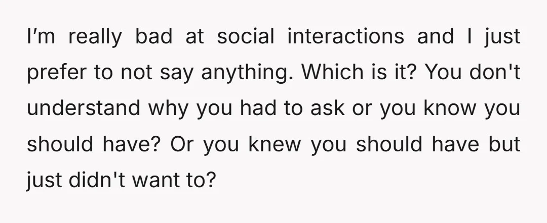 I’m really bad at social interactions and I just prefer to not say anything. Which is it? You don't understand why you had to ask or you know you should...