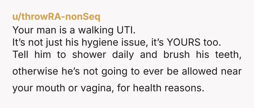 u/throwRA-nonSeq Your man is a walking UTI. It’s not just his hygiene issue, it’s YOURS too. Tell him to shower daily and brush his teeth, otherwise he’s not going to...