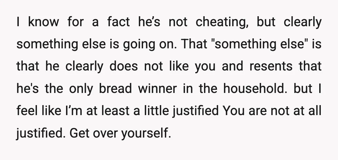 I know for a fact he’s not cheating, but clearly something else is going on. That "something else" is that he clearly does not like you and resents that he's...