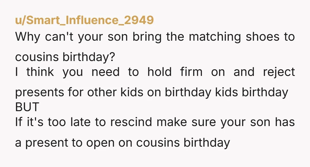 u/Smart_Influence_2949 Why can't your son bring the matching shoes to cousins birthday? I think you need to hold firm on and reject presents for other kids on birthday kids birthday ...