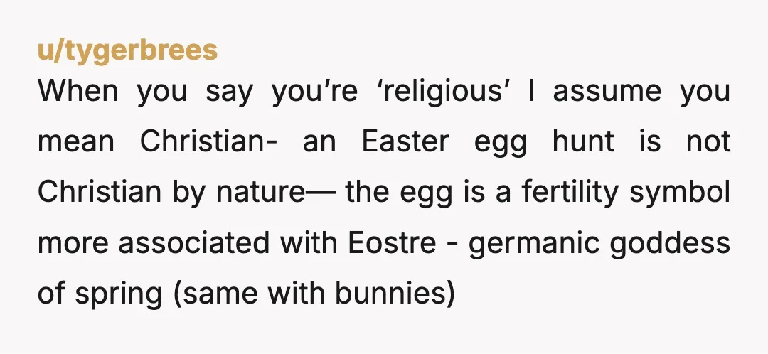 u/tygerbrees When you say you’re ‘religious’ I assume you mean Christian- an Easter egg hunt is not Christian by nature— the egg is a fertility symbol more associated with Eostre...