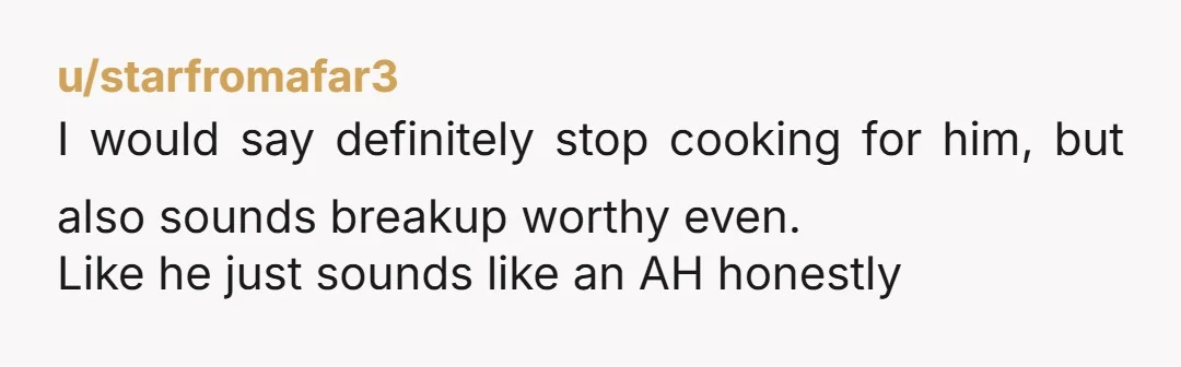 u/starfromafar3 I would say definitely stop cooking for him, but also sounds breakup worthy even. Like he just sounds like an AH honestly