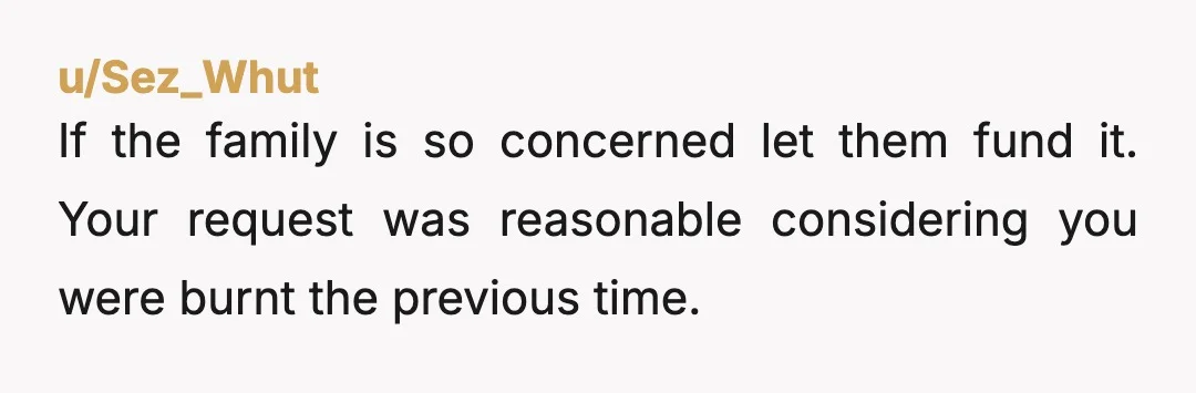 u/Sez_Whut
If the family is so concerned let them fund it. Your request was reasonable considering you were burnt the previous time.