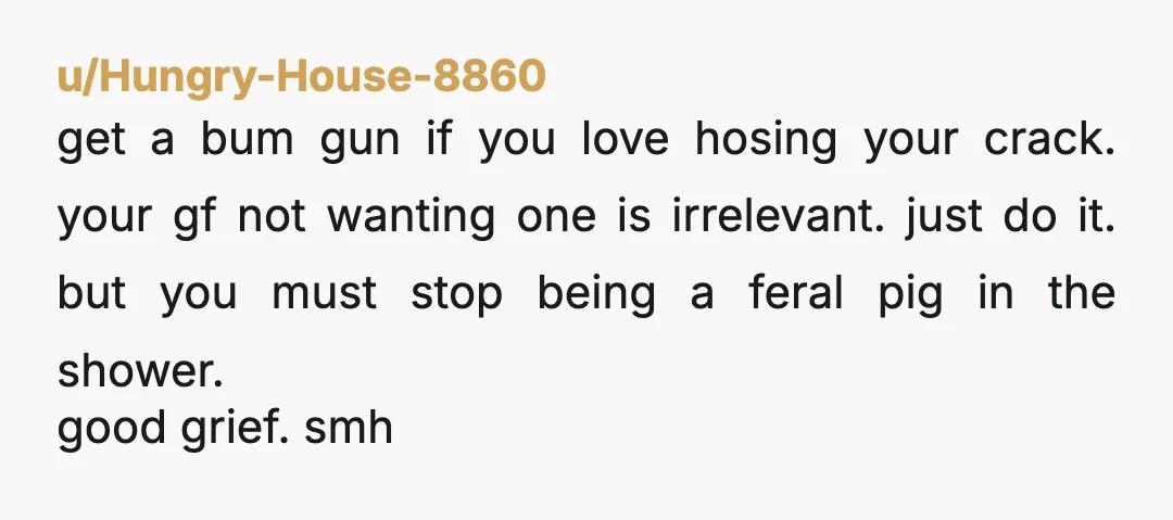 u/Hungry-House-8860 get a bum gun if you love hosing your crack. your gf not wanting one is irrelevant. just do it. but you must stop being a feral pig in...