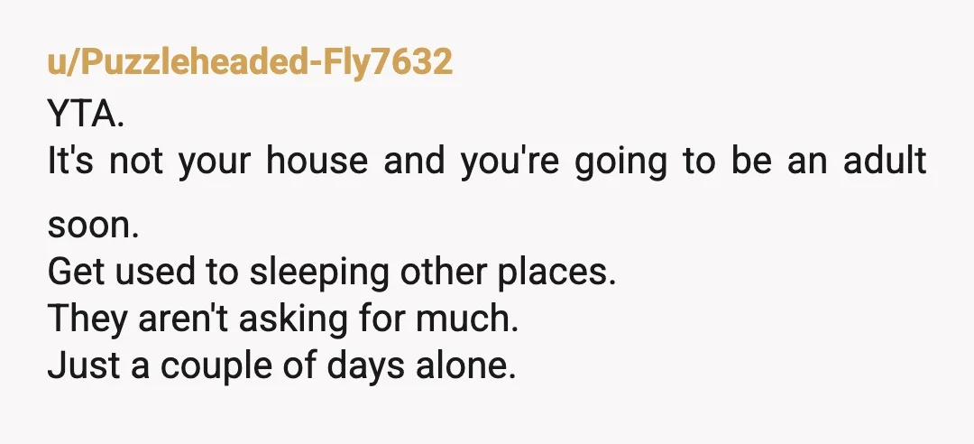 u/Puzzleheaded-Fly7632 YTA. It's not your house and you're going to be an adult soon. Get used to sleeping other places. They aren't asking for much. Just a couple of days...