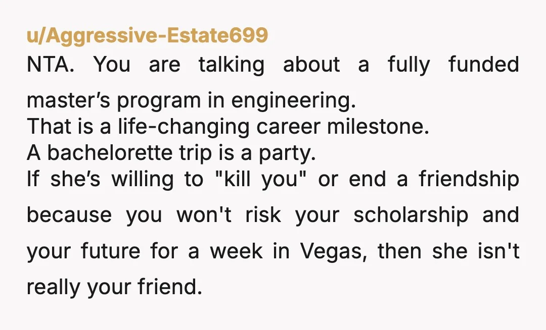 u/Aggressive-Estate699 NTA. You are talking about a fully funded master’s program in engineering. That is a life-changing career milestone. A bachelorette trip is a party. If she’s willing to "kill you"...