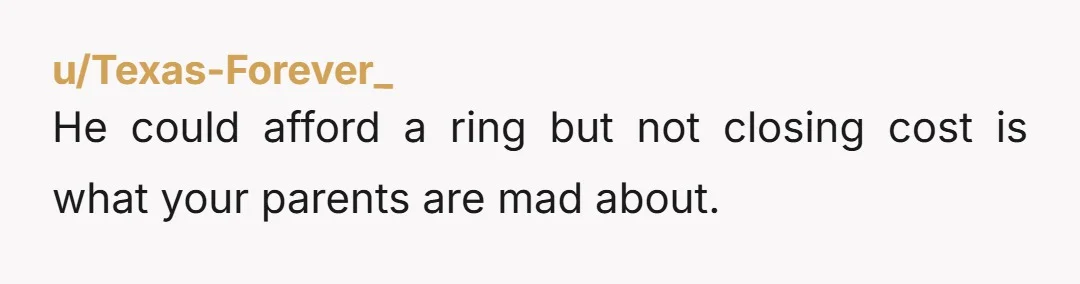 u/Texas-Forever_
He could afford a ring but not closing cost is what your parents are mad about.