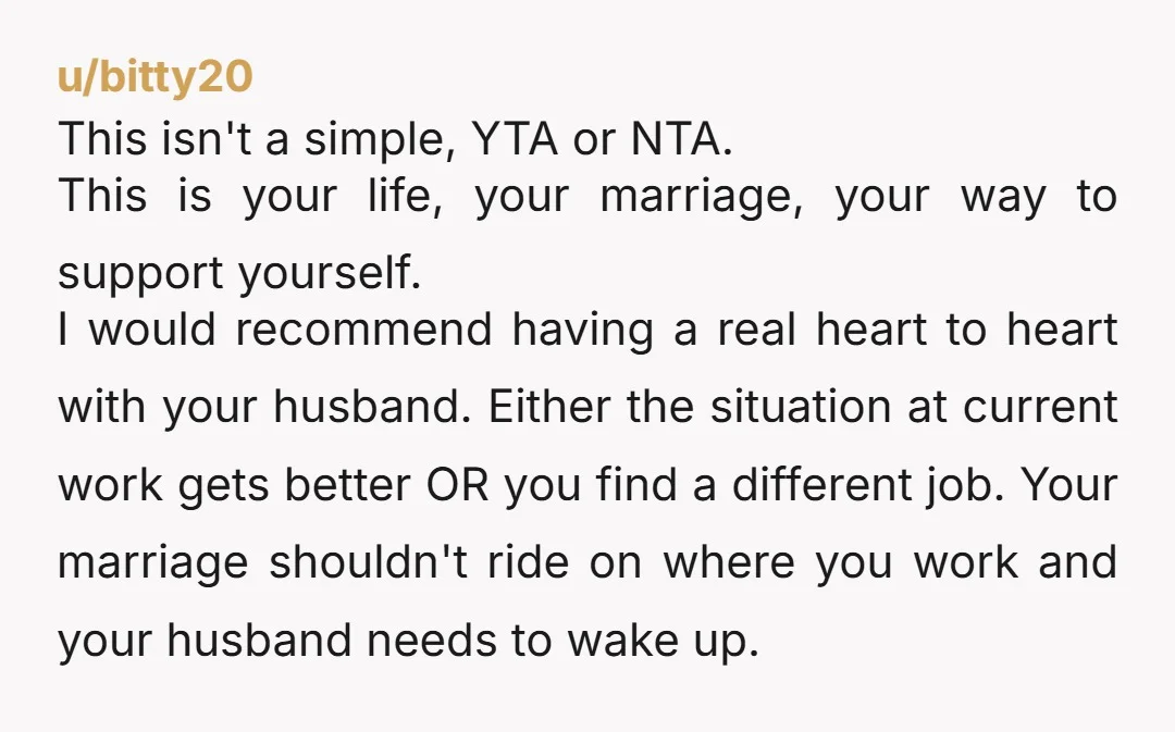 u/bitty20 This isn't a simple, YTA or NTA. This is your life, your marriage, your way to support yourself. I would recommend having a real heart to heart with your...