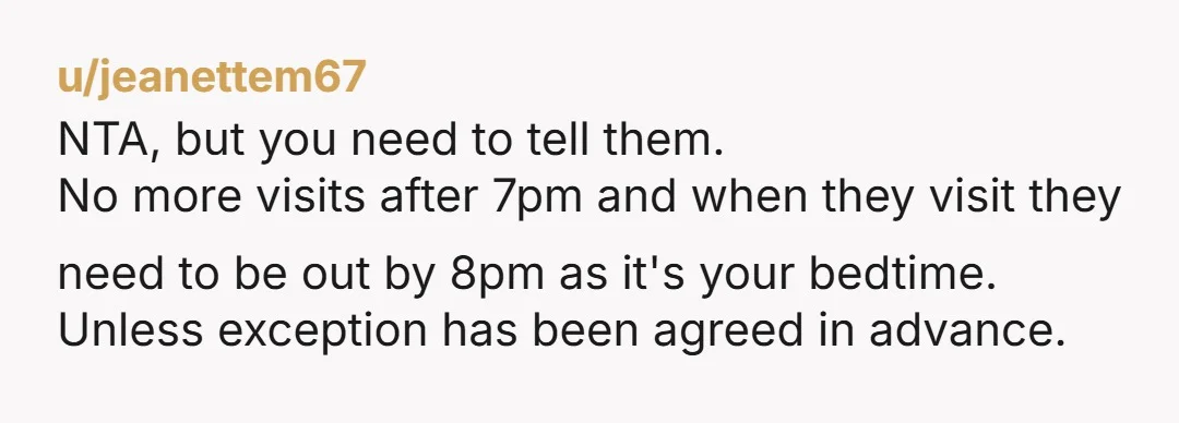 u/jeanettem67 NTA, but you need to tell them. No more visits after 7pm and when they visit they need to be out by 8pm as it's your bedtime. Unless exception...