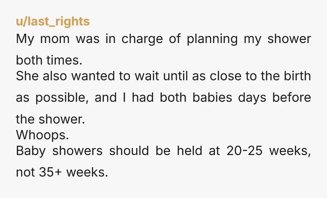 u/last_rights My mom was in charge of planning my shower both times. She also wanted to wait until as close to the birth as possible, and I had both babies...