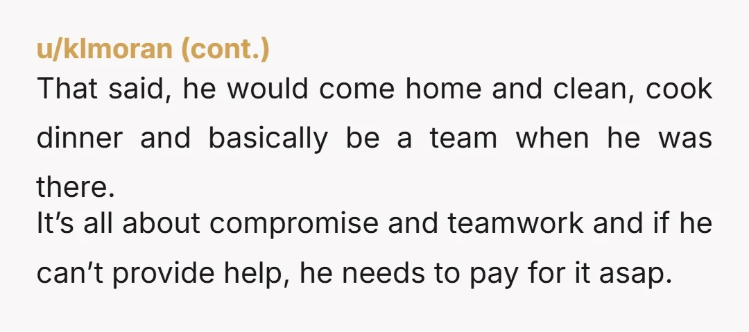 u/rachelamandamay
As much as I agree with all those comments saying leave his stupid butt...
Does he make enough money to hire a nanny?