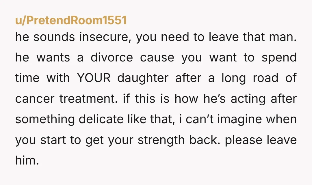 u/PretendRoom1551 he sounds insecure, you need to leave that man. he wants a divorce cause you want to spend time with YOUR daughter after a long road of cancer treatment....