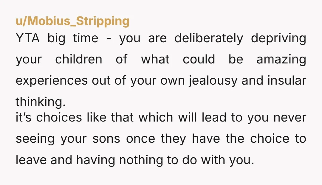 u/Mobius_Stripping YTA big time - you are deliberately depriving your children of what could be amazing experiences out of your own jealousy and insular thinking. it’s choices like that which...