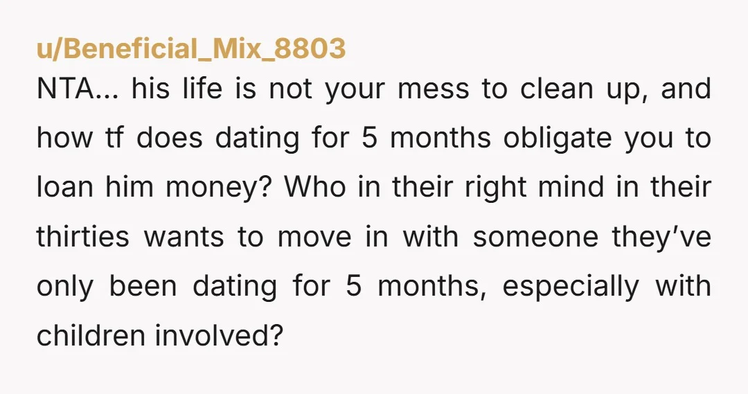 u/Beneficial_Mix_8803 NTA… his life is not your mess to clean up, and how tf does dating for 5 months obligate you to loan him money? Who in their right mind...