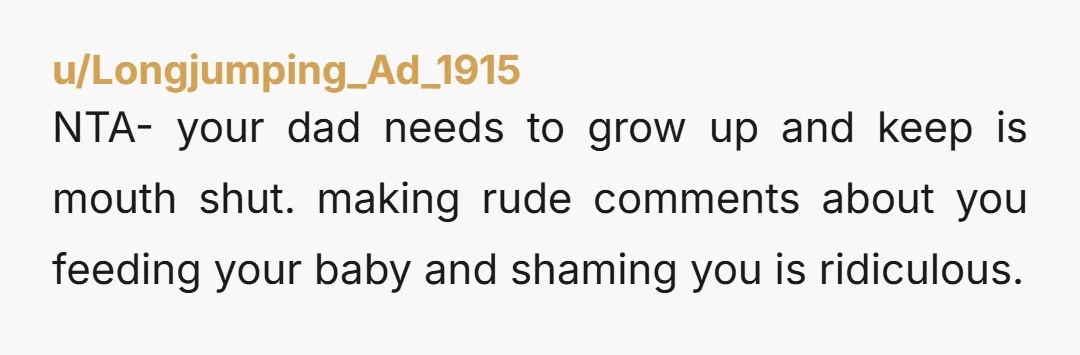 u/Longjumping_Ad_1915
NTA- your dad needs to grow up and keep is mouth shut. making rude comments about you feeding your baby and shaming you is ridiculous.
